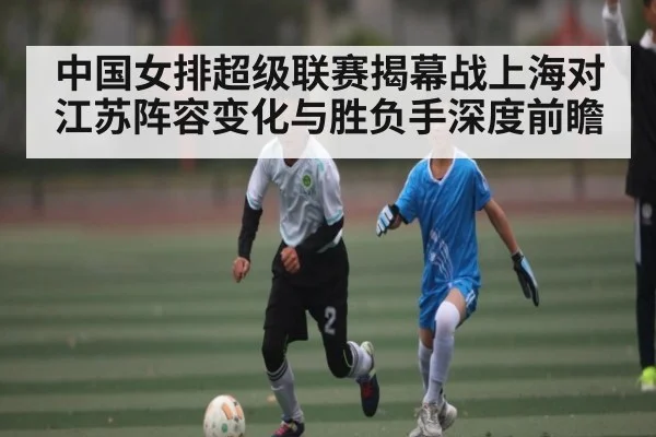 中国女排超级联赛揭幕战上海对江苏阵容变化与胜负手深度前瞻